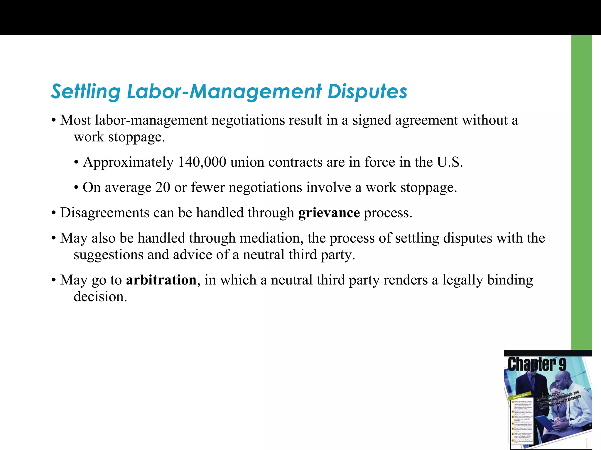 Settling Labor-Management Disputes •  Most labor-management negotiations result in a signed agreement without a work stoppage . •  Approximately 140,000 union contracts are in force in the U.S. •  On average 20 or fewer negotiations involve a work stoppage. •  Disagreements can be handled through  grievance  process. •  May also be handled through mediation, the process of settling disputes with the suggestions and advice of a neutral third party. •  May go to  arbitration , in which a neutral third party renders a legally binding decision. 