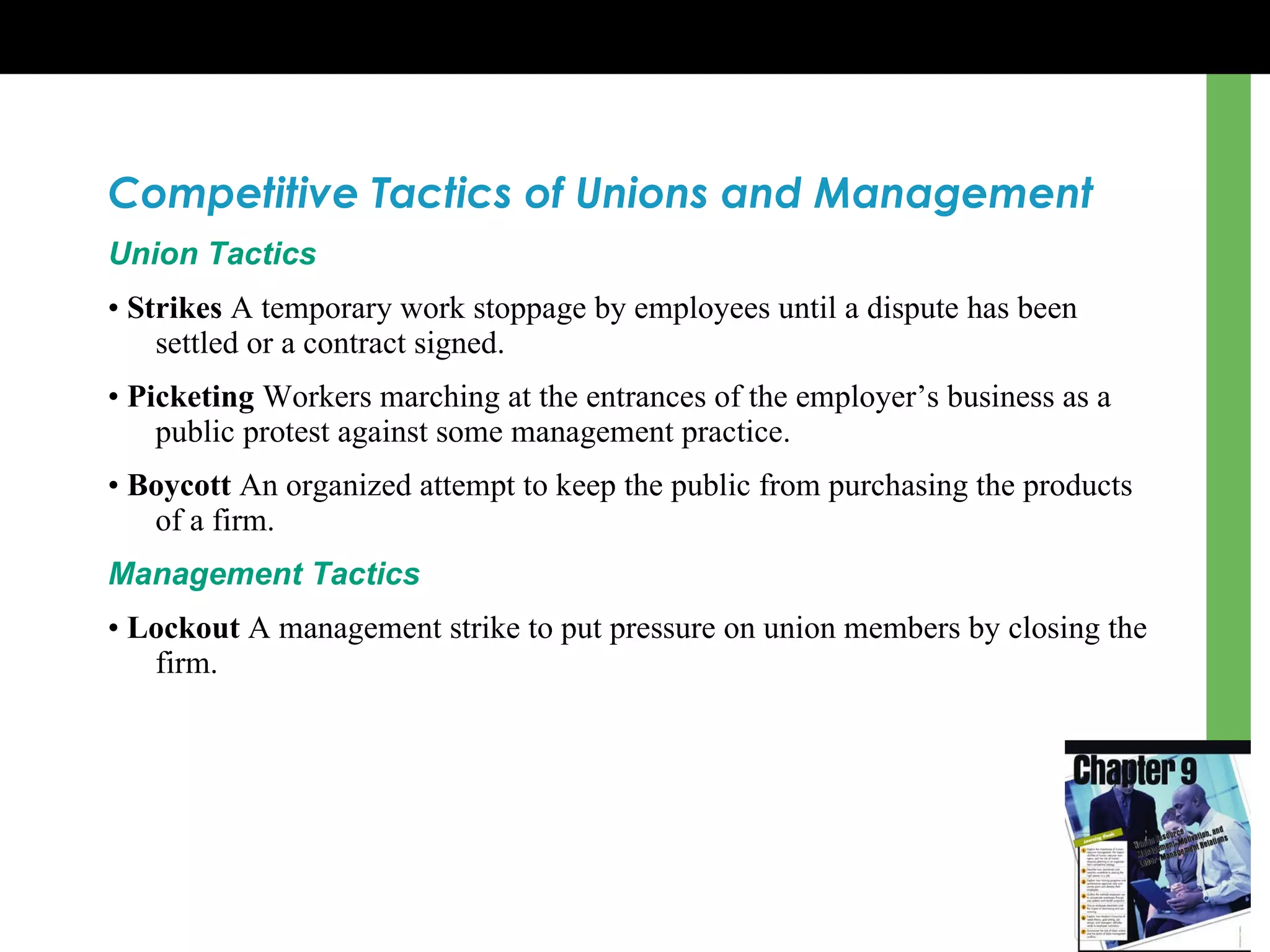 Competitive Tactics of Unions and Management Union Tactics •  Strikes  A temporary work stoppage by employees until a dispute has been settled or a contract signed . •  Picketing  Workers marching at the entrances of the employer ’s  business as a public protest against some management practice . •  Boycott  An organized attempt to keep the public from purchasing the products of a firm . Management Tactics •  Lockout  A management strike to put pressure on union members by closing the firm . 