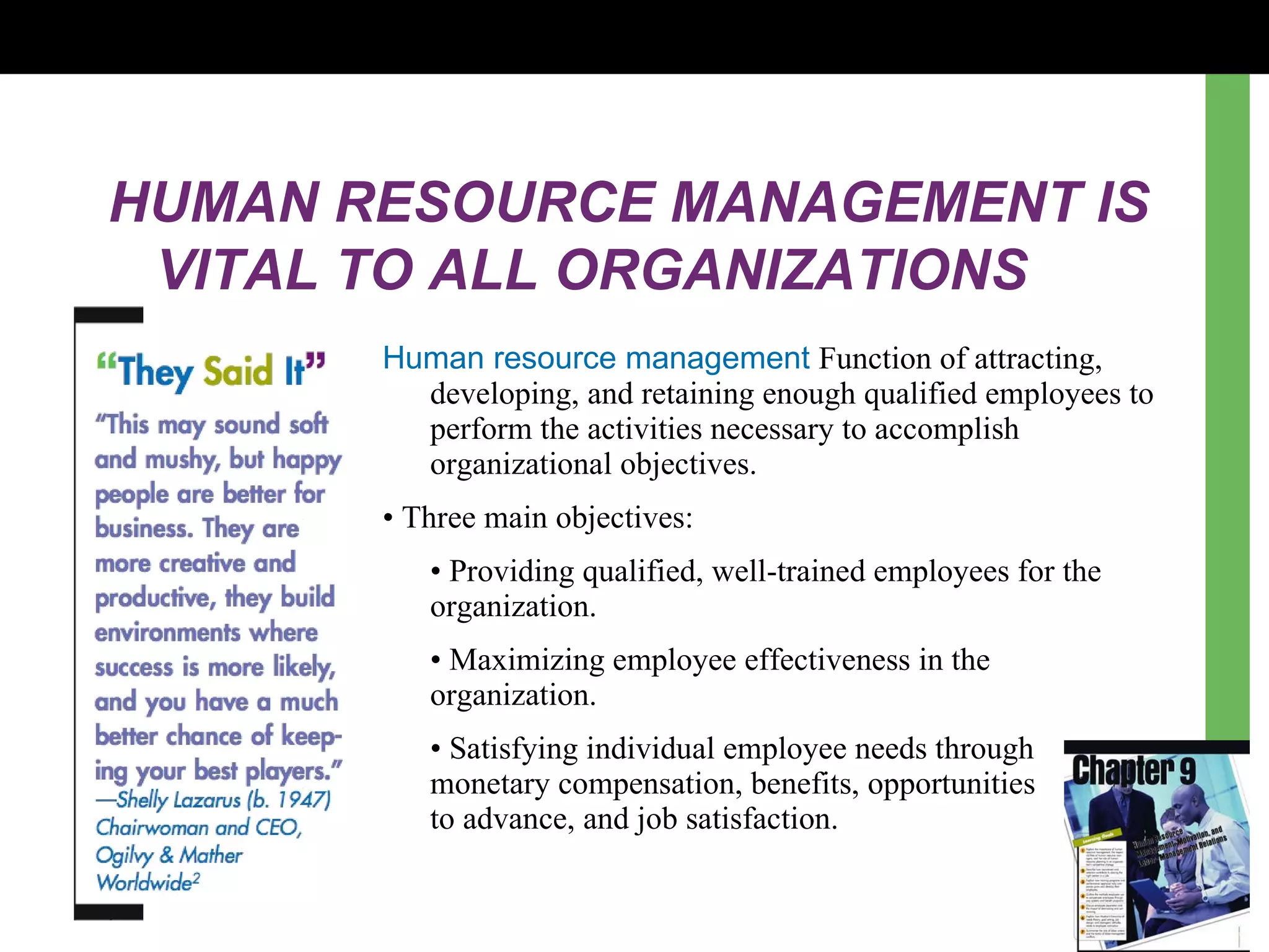 HUMAN RESOURCE MANAGEMENT IS VITAL TO ALL ORGANIZATIONS Human resource management  Function of attracting, developing, and retaining enough qualified employees to perform the activities necessary to accomplish organizational objectives. •  Three main objectives: •  Providing qualified, well-trained employees for the organization. •  Maximizing employee effectiveness in the organization. •  Satisfying individual employee needs through  monetary compensation, benefits, opportunities  to advance, and job satisfaction. 