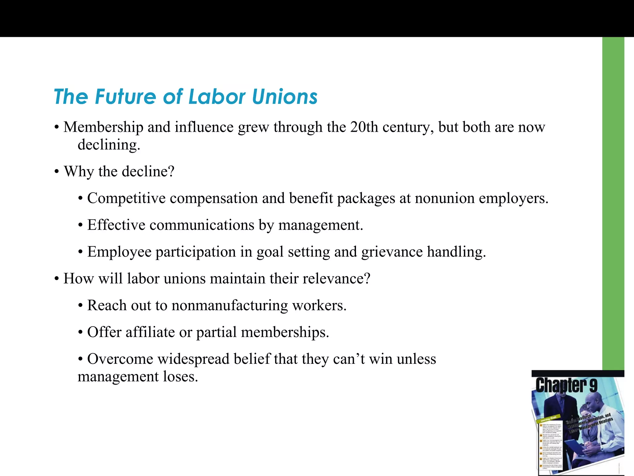 The Future of Labor Unions •  Membership and influence grew through the 20th century, but both are now declining. •  Why the decline? •  Competitive compensation and benefit packages at nonunion employers. •  Effective communications by management. •  Employee participation in goal setting and grievance handling. •  How will labor unions maintain their relevance? •  Reach out to nonmanufacturing workers. •  Offer affiliate or partial memberships. •  Overcome widespread belief that they can’t win unless  management loses. 