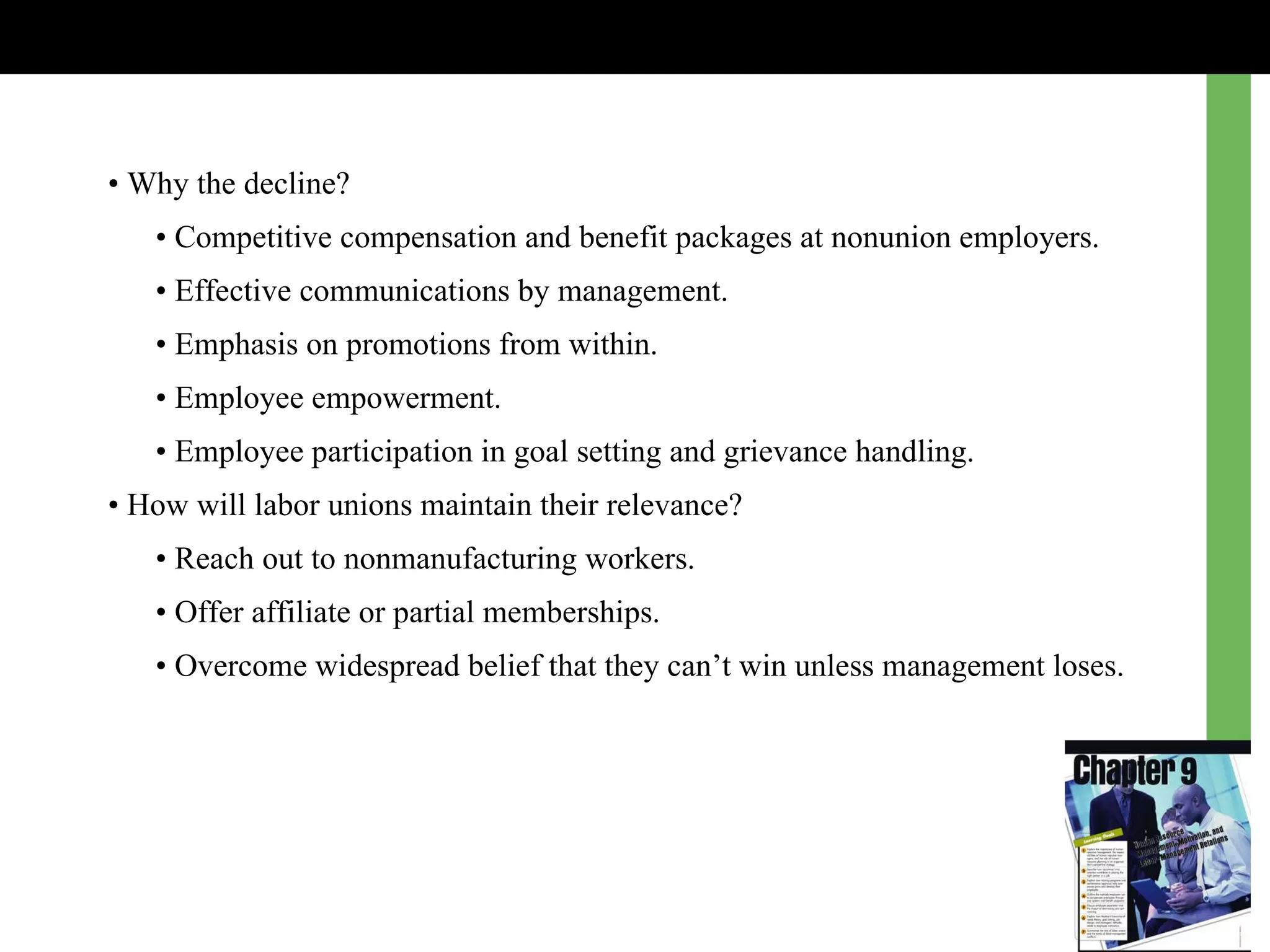 •  Why the decline? •  Competitive compensation and benefit packages at nonunion employers. •  Effective communications by management. •  Emphasis on promotions from within. •  Employee empowerment. •  Employee participation in goal setting and grievance handling. •  How will labor unions maintain their relevance? •  Reach out to nonmanufacturing workers. •  Offer affiliate or partial memberships. •  Overcome widespread belief that they can’t win unless management loses. 