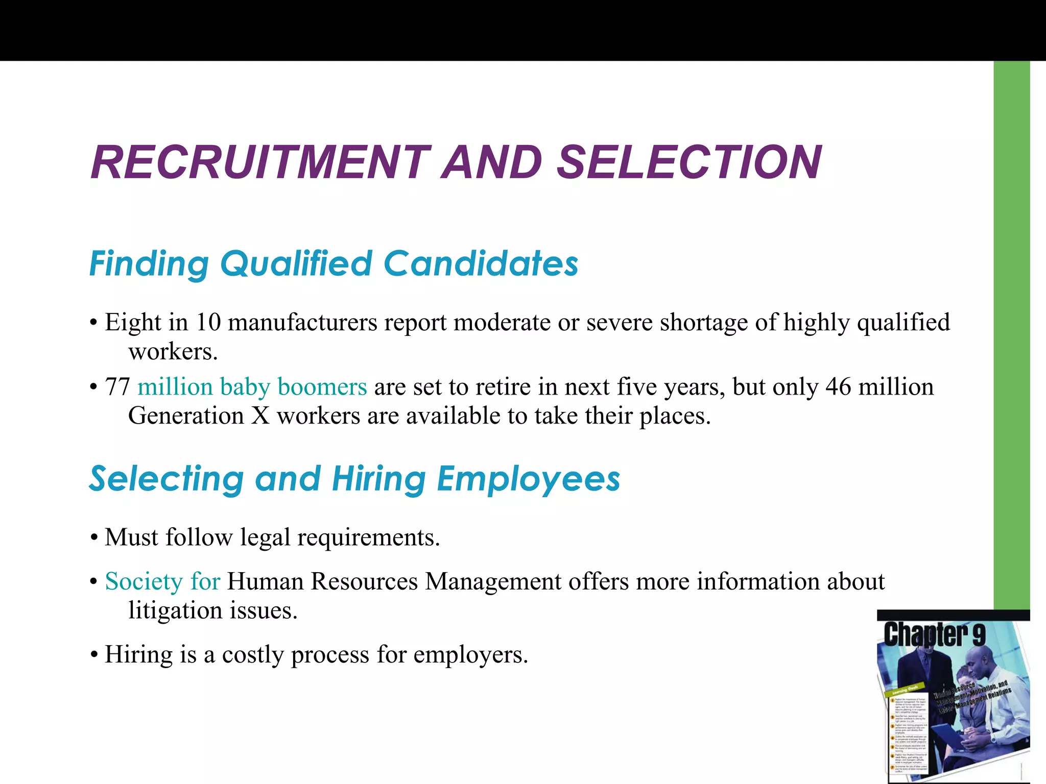 RECRUITMENT AND SELECTION Finding Qualified Candidates •  Eight in 10 manufacturers report moderate or severe shortage of highly qualified workers. •  77  million baby boomers  are set to retire in next five years, but only 46 million Generation X workers are available to take their places. Selecting and Hiring Employees •  Must follow legal requirements. •  Society for  Human Resources Management  offers more information about litigation issues. •  Hiring is a costly process for employers. 