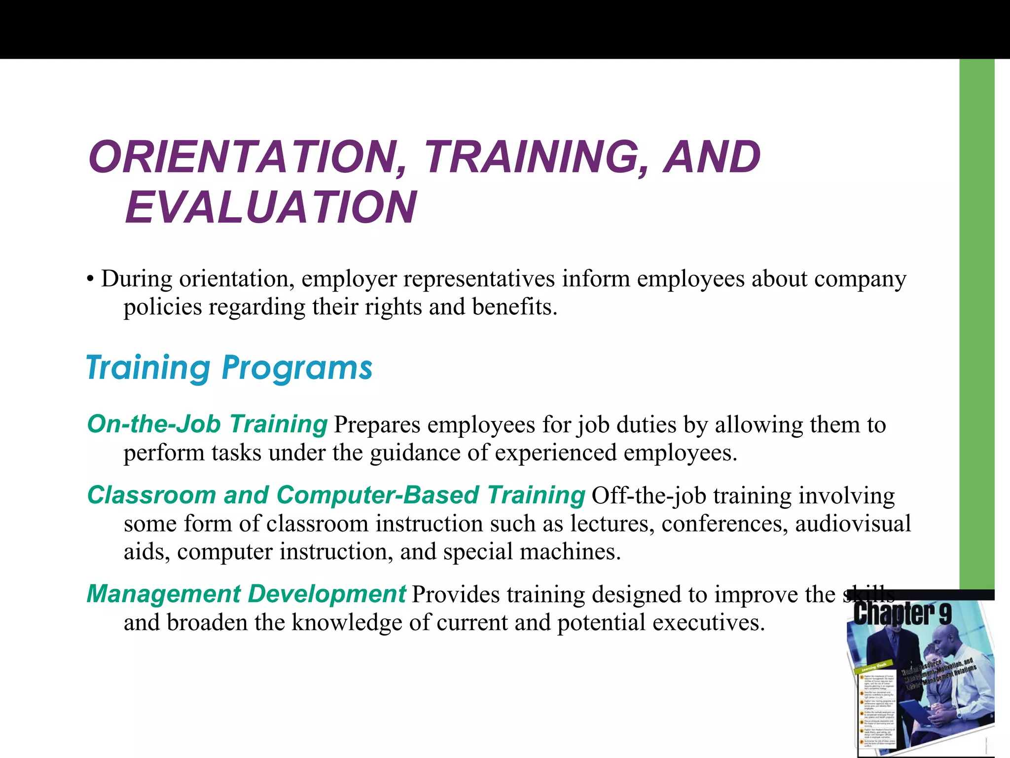 ORIENTATION, TRAINING, AND EVALUATION •  During orientation, employer representatives inform employees about company policies regarding their rights and benefits. Training Programs On-the-Job Training   P repares employees for job duties by allowing them to perform tasks under the guidance of experienced employees . Classroom and Computer-Based Training  Off-the-job training involving some form of classroom instruction such as lectures, conferences, audiovisual aids, computer instruction, and special machines . Management Development  Provides training designed to improve the skills and broaden the knowledge of current and potential executives . 