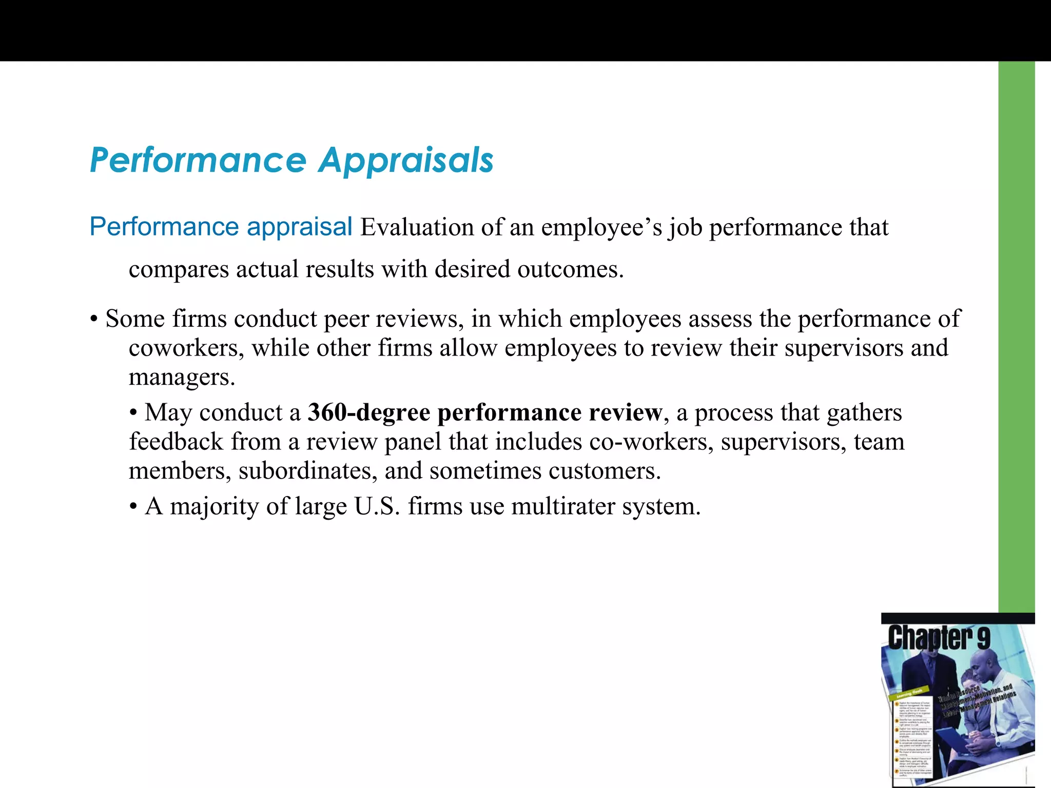 Performance Appraisals Performance appraisal   Evaluation of an employee ’s  job performance that compares actual results with desired outcomes.   •  Some firms conduct peer reviews, in which employees assess the performance of coworkers, while other firms allow employees to review their supervisors and managers. •  May conduct a  360-degree performance review , a process that gathers feedback from a review panel that includes co-workers, supervisors, team members, subordinates, and sometimes customers. •  A majority of large U.S. firms use multirater system. 