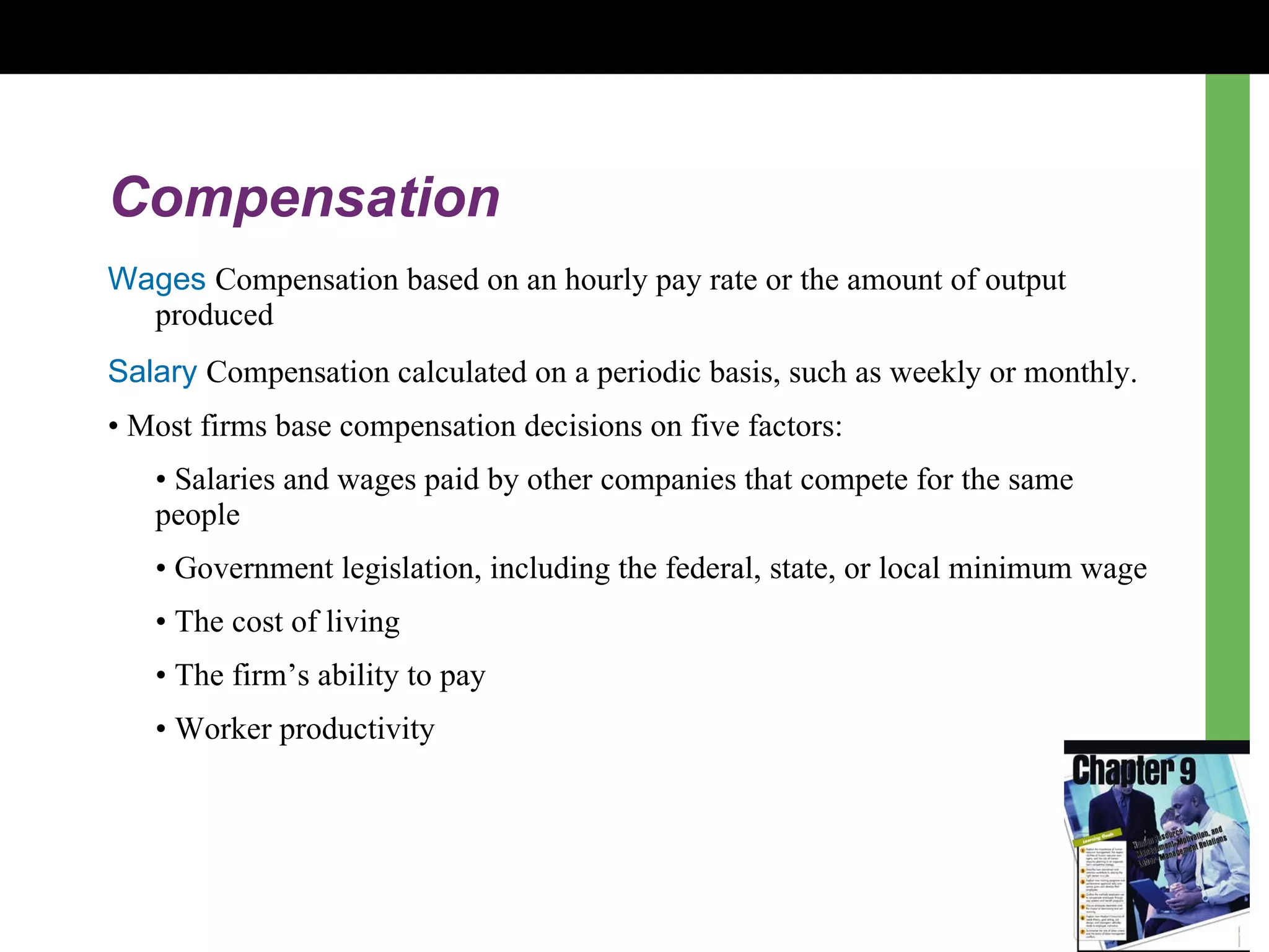 Compensation Wages   Compensation based on an hourly pay rate or the amount of output produced Salary   Compensation calculated on a periodic basis, such as weekly or monthly. •  Most firms base compensation decisions on five factors: •  Salaries and wages paid by other companies that compete for the same people  •  Government legislation, including the federal, state, or local minimum wage  •  The cost of living  •  The firm ’s  ability to pay  •  Worker productivity  