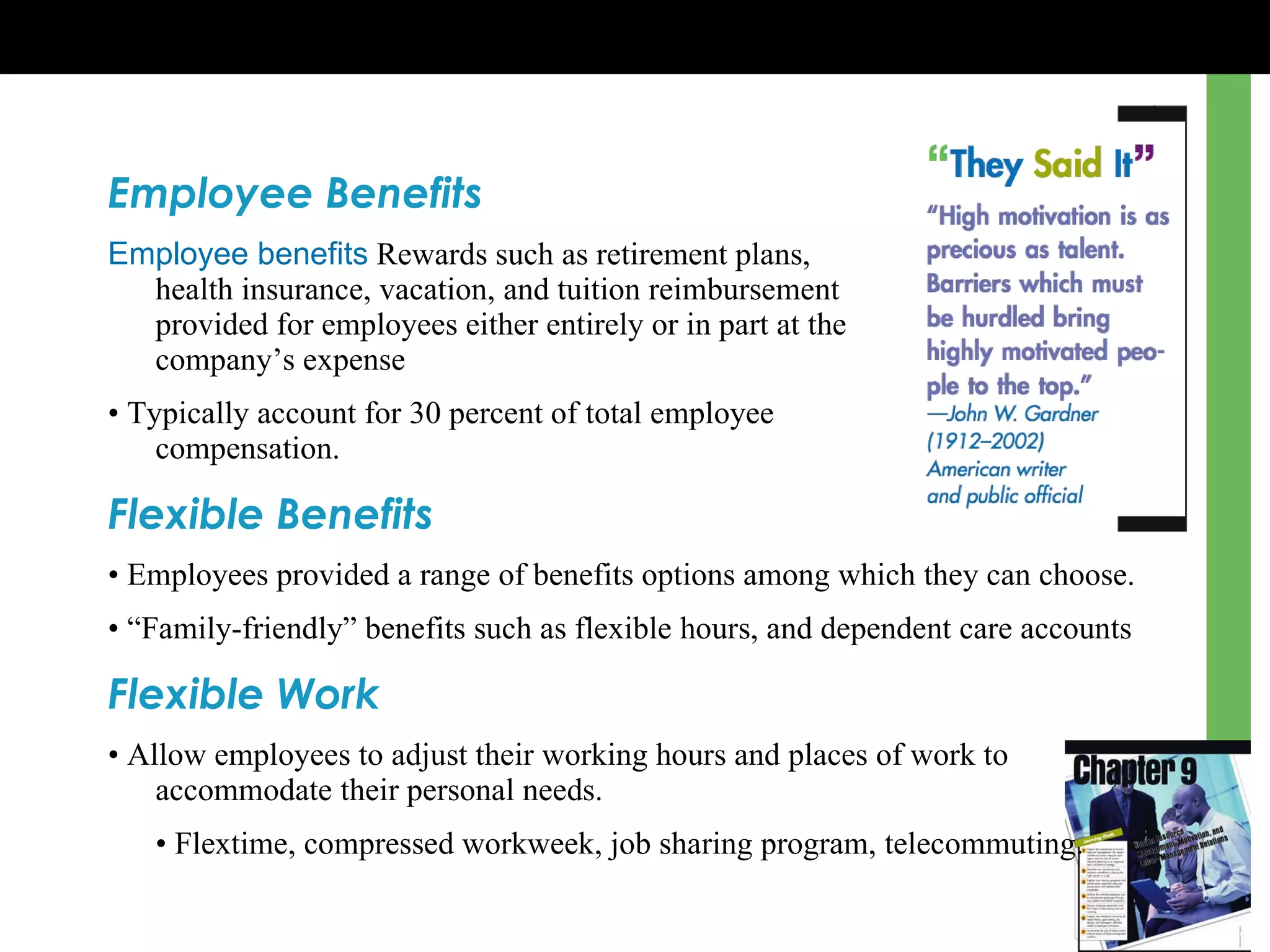 Employee Benefits Employee benefits  Rewards such as retirement plans,  health insurance, vacation, and tuition reimbursement  provided for employees either entirely or in part at the  company ’s  expense •  Typically account for 30 percent of total employee  compensation. Flexible Benefits •  Employees provided a range of benefits options among which they can choose. • “ Family-friendly” benefits such as flexible hours, and dependent care accounts Flexible Work •  Allow employees to adjust their working hours and places of work to accommodate their personal needs. •  Flextime, compressed workweek, job sharing program, telecommuting. 