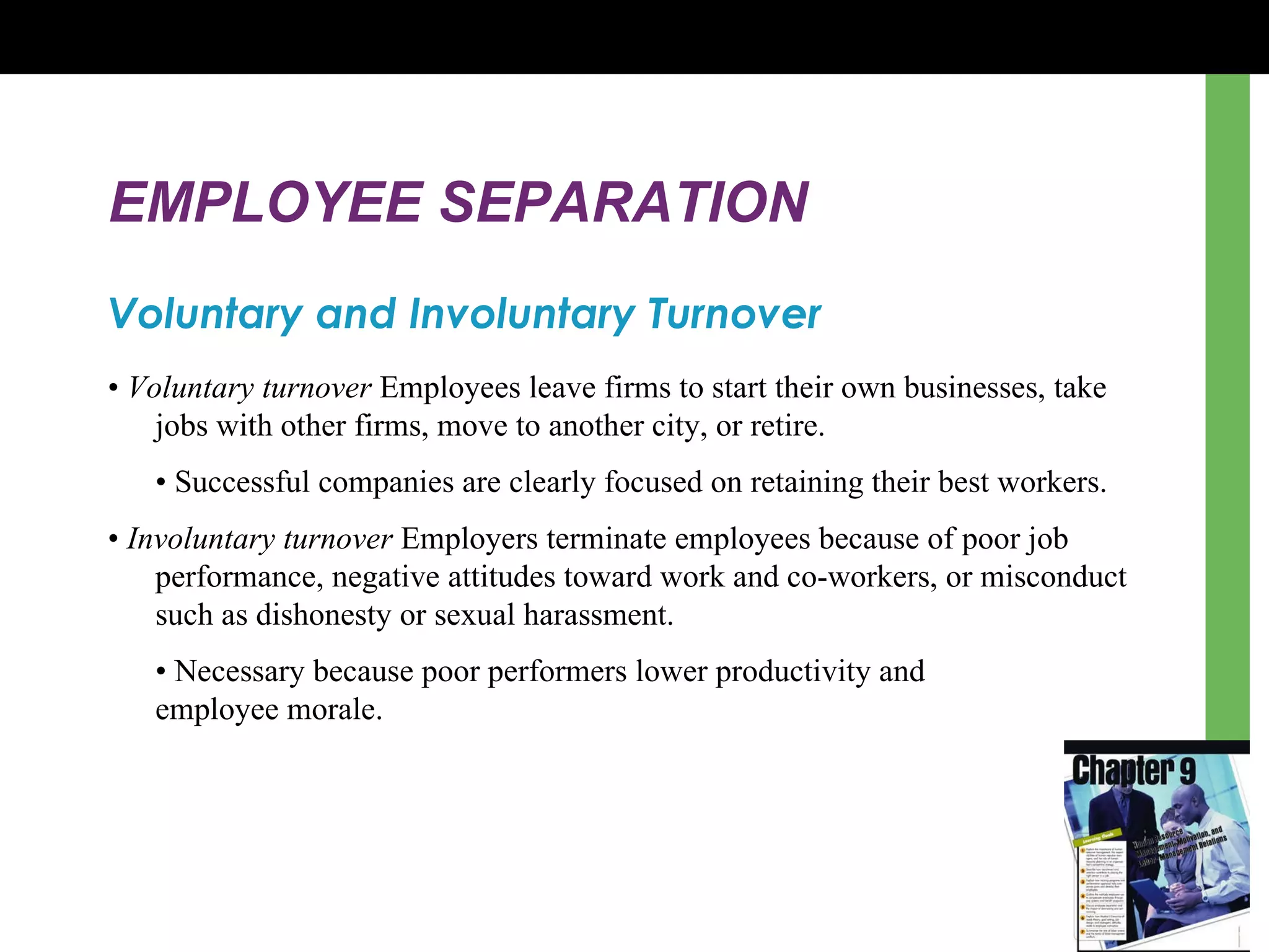 EMPLOYEE SEPARATION Voluntary and Involuntary Turnover •  Voluntary turnover  Employees leave firms to start their own businesses, take jobs with other firms, move to another city, or retire.  •  Successful companies are clearly focused on retaining their best workers.  •  Involuntary turnover  Employers terminate employees because of poor job performance, negative attitudes toward work and co-workers, or misconduct such as dishonesty or sexual harassment.  •  Necessary because poor performers lower productivity and  employee morale.  