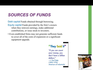 SOURCES OF FUNDS Debt capital  Funds obtained through borrowing. Equity capital  Funds provided by the firm ’s  owners  when they reinvest earnings, make additional  contributions, or issue stock to investors. •  Even established firms may not generate sufficient funds  to cover all of the costs of expansion or a significant  equipment upgrade. 