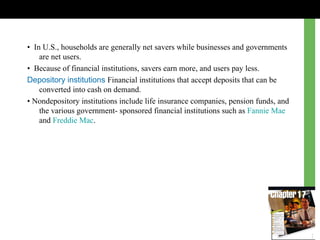 •  In U.S., households are generally net savers  w hile businesses and governments are net users. •  Because of financial institutions, savers earn more, and users pay less. Depository institutions  Financial institutions that accept deposits that can be converted into cash on demand. •  Nondepository institutions include life insurance companies, pension funds, and the various government- sponsored financial institutions such as  Fannie Mae  and  Freddie Mac . 