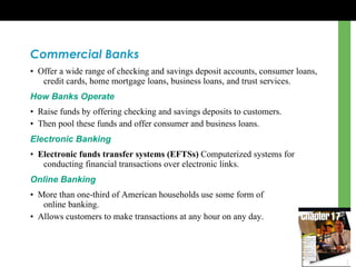 Commercial Banks •  Offer a wide range of checking and savings deposit accounts, consumer loans, credit cards, home mortgage loans, business loans, and trust services. How Banks Operate •  Raise funds by offering checking and savings deposits to customers. •  Then pool these funds and offer consumer and business loans. Electronic Banking •  Electronic funds transfer systems (EFTSs)  Computerized systems for conducting financial transactions over electronic links. Online Banking •  More than one-third of American households use some form of  online banking. •  Allows customers to make transactions at any hour on any day. 