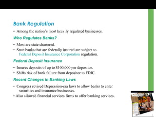 Bank Regulation •  Among the nation’s most heavily regulated businesses. Who Regulates Banks? •  Most are state chartered. •  State banks that are federally insured are subject to  Federal Deposit Insurance Corporation  regulation. Federal Deposit Insurance •  Insures deposits of up to $100,000 per depositor. •  Shifts risk of bank failure from depositor to FDIC. Recent Changes in Banking Laws •  Congress revised Depression-era laws to allow banks to enter  securities and insurance businesses. •  Also allowed financial services firms to offer banking services. 