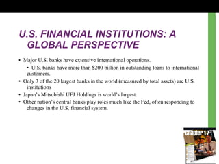 U.S. FINANCIAL INSTITUTIONS: A GLOBAL PERSPECTIVE •  Major U.S. banks  h ave extensive international operations.  •  U.S. banks have more than $200 billion in outstanding loans to international customers. •  Only 3 of the 20 largest banks in the world (measured by total assets) are U.S. institutions •  Japan ’s  Mitsubishi UFJ Holdings is world’s largest. •  Other nation’s central banks play roles much like the Fed, often responding to changes in the U.S. financial system. 