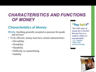 CHARACTERISTICS AND FUNCTIONS OF MONEY Characteristics of Money Money  Anything generally accepted as payment for goods  and services. •  To be efficient, money must have certain characteristics: •  Divisibility •  Portability •  Durability •  Difficulty in counterfeiting •  Stability 