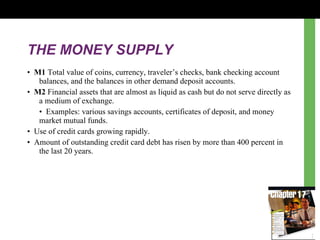 THE MONEY SUPPLY •  M1  Total value of coins, currency, traveler ’s  checks, bank checking account balances, and the balances in other demand deposit accounts. •  M2  Financial assets that are almost as liquid as cash but do not serve directly as a medium of exchange. •  Examples: various savings accounts, certificates of deposit, and money market mutual funds.  •  Use of credit cards growing rapidly. •  Amount of outstanding credit card debt has risen by more than 400 percent in the last 20 years. 