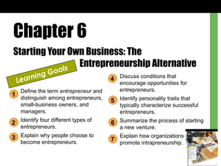 Chapter 6
Starting Your Own Business: The
Entrepreneurship Alternative
Define the term entrepreneur and
distinguish among entrepreneurs,
small-business owners, and
managers.
Identify four different types of
entrepreneurs.
Explain why people choose to
become entrepreneurs.
Discuss conditions that
encourage opportunities for
entrepreneurs.
Identify personality traits that
typically characterize successful
entrepreneurs.
Summarize the process of starting
a new venture.
Explain how organizations
promote intrapreneurship.
1
2
3
5
6
7
4
 