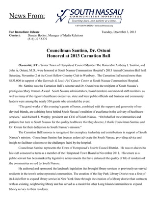 News From:
For Immediate Release
Contact:
Damian Becker, Manager of Media Relations
(516) 377-5370

Tuesday, December 3, 2013

Councilman Santino, Dr. Ostuni
Honored at 2013 Carnation Ball
Oceanside, NY – Senior Town of Hempstead Council Member The Honorable Anthony J. Santino, and
John A. Ostuni, M.D., were honored at South Nassau Communities Hospital’s 2013 Annual Carnation Ball held
Saturday, November 2 at the Crest Hollow Country Club in Westbury. The Carnation Ball raised more than
$635,000 in support of the Gertrude & Louis Feil Cancer Center at South Nassau Communities Hospital.
Mr. Santino was the Carnation Ball’s honoree and Dr. Ostuni was the recipient of South Nassau’s
prestigious Mary Pearson Award. South Nassau administrators, board members and medical staff members, as
well as many of the region’s healthcare executives, state and local public officials and business and community
leaders were among the nearly 550 guests who attended the event.
“The good works of this evening’s guests of honor, combined with the support and generosity of our
devoted friends, are a driving force behind South Nassau’s tradition of excellence in the delivery of healthcare
services,” said Richard J. Murphy, president and CEO of South Nassau. “On behalf of the communities and
patients that turn to South Nassau for the quality healthcare that they deserve, I thank Councilman Santino and
Dr. Ostuni for their dedication to South Nassau’s mission.”
The Carnation Ball honoree is recognized for exemplary leadership and contributions in support of South
Nassau’s mission. Councilman Santino has been an ardent advocate for South Nassau, providing advice and
insight to facilitate solutions to the challenges faced by the hospital.
Councilman Santino represents the Town of Hempstead’s Fourth Council District. He was re-elected to
his sixth consecutive term as a member of the Hempstead Town Board in November 2011. His tenure as a
public servant has been marked by legislative achievements that have enhanced the quality of life of residents of
the communities served by South Nassau.
He authored and sponsored the landmark legislation that brought library services to previously un-served
residents in the town's unincorporated communities. The creation of the Bay Park Library District was a first-ofits-kind effort to expand library service in New York State through the creation of a library district that contracts
with an existing, neighboring library and has served as a model for other Long Island communities to expand
library service to their residents.

 