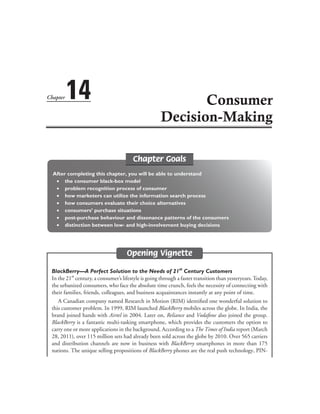 Chapter Goals
After completing this chapter, you will be able to understand
	 ∑	 the consumer black-box model
	 ∑	 problem recognition process of consumer
	 ∑	 how marketers can utilize the information search process
	 ∑	 how consumers evaluate their choice alternatives
	 ∑	 consumers’ purchase situations
	 ∑	 post-purchase behaviour and dissonance patterns of the consumers
	 ∑	 distinction between low- and high-involvement buying decisions
Opening Vignette
BlackBerry—A Perfect Solution to the Needs of 21st
Century Customers
In the 21st
century, a consumer’s lifestyle is going through a faster transition than yesteryears.Today,
the urbanized consumers, who face the absolute time crunch, feels the necessity of connecting with
their families, friends, colleagues, and business acquaintances instantly at any point of time.
A Canadian company named Research in Motion (RIM) identified one wonderful solution to
this customer problem. In 1999, RIM launched BlackBerry mobiles across the globe. In India, the
brand joined hands with Airtel in 2004. Later on, Reliance and Vodafone also joined the group.
BlackBerry is a fantastic multi-tasking smartphone, which provides the customers the option to
carry one or more applications in the background. According to a The Times of India report (March
28, 2011), over 115 million sets had already been sold across the globe by 2010. Over 565 carriers
and distribution channels are now in business with BlackBerry smartphones in more than 175
nations. The unique selling propositions of BlackBerry phones are the real push technology, PIN-
Chapter 14 Consumer
Decision-Making
 
