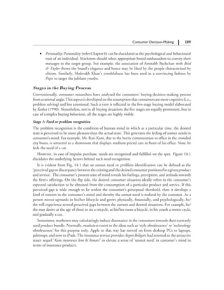 289		 Consumer Decision-Making
	 ∑	 Personality: Personality (refer Chapter 6) can be elucidated as the psychological and behavioural
trait of an individual. Marketers should select appropriate brand-ambassadors to convey their
messages to the target group. For example, the association of Amitabh Bachchan with Reid
 Taylor shows the brand’s elegance and hence may be liked by the people characterized by
elitism. Similarly, Shahrukh Khan’s youthfulness has been used in a convincing fashion by
Pepsi to target the jubilant youths.
Stages in the Buying Process
Conventionally, consumer researchers have analyzed the consumers’ buying decision-making process
from a rational angle.This aspect is developed on the assumption that consumers are more cognitive (i.e.,
problem solving) and less emotional. Such a view is reflected in the five-stage buying model elaborated
by Kotler (1990). Nonetheless, not in all buying situations the five stages are equally prominent, but in
case of complex buying behaviour, all the stages are highly visible.
Stage 1: Need or problem recognition
The problem recognition is the condition of human mind in which at a particular time, the desired
state is perceived to be more pleasant than the actual state. This generates the feeling of unmet needs in
consumer’s mind. For example, Mr. Ravi Kant, due to the hectic commutation to office in the crowded
city buses, is attracted to a showroom that displays medium-priced cars in front of his office. Now, he
feels the need of a car.
However, in case of impulse purchase, needs are recognized and fulfilled on the spot. Figure 14.1
elucidates the underlying factors behind such need recognition.
It is evident from Fig. 14.1 that an unmet need or problem identification can be defined as the
‘perceivedgapordiscrepancybetweentheexistingandthedesiredconsumerpositionsforagivenproduct
and service’. The consumer’s present state of mind reveals his feelings, perception, and attitude towards
the firm’s offerings. On the flip side, the desired consumer situation ideally refers to the consumer’s
expected satisfaction to be obtained from the consumption of a particular product and service. If this
perceived gap is wide enough to lie within the consumer’s perceptual threshold, then it develops a
kind of tension in the consumer’s mind and thereby the unmet need is realized by the customer. As a
person moves upwards in his/her lifecycle and grows physically, financially, and psychologically, he/
she will experience several perceived gaps between the current and desired situations. For example, he/
she may desire at the age of three to six a tricycle, at his/her teens a bicycle, in his youth a motor cycle,
and gradually a car.
Sometimes, marketers may calculatingly induce dissonance in the consumers towards their currently
used product bundle. Normally, marketers resort to the ideas such as ‘style obsolescence’ or ‘technology
obsolescence’ for this purpose only. Apple in that way has moved on from desktop PCs to laptops,
palmtops, and now to iPads. The insurance service provider Aegon Religare had resorted to the attractive
teaser sequel ‘Kam insurance lene ki bimari’ to elevate a sense of ‘unmet need’ in customer’s mind in
terms of insurance products.
 