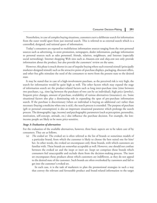 291		 Consumer Decision-Making
Nonetheless, in case of complex buying situations, customers exert a deliberate search for information
from the outer world apart from just internal search. This is referred to as external search which is a
controlled, designed, and rational quest of information.
Today’s consumers are exposed to multifarious information sources ranging from the non-personal
sources such as advertising, in-store promotion, newspapers, dealer information, package information
to personal sources such as sales personnel, friends, relatives, neighbours, and Internet (especially
social networking). Internet shopping Web sites such as Amazon.com and ebay.com not only provide
information about the product, but also provide the customers’ review on the same.
However, this phase is much shorter in case of impulse buying where such external stimuli (principally
marketer-designed stimuli) such as the attractive point-of-purchase displays, packaging, discount offers,
and other free gifts stimulate the need of the consumers to move from the present state to the desired
state.
It may be stated that in case of a high-involvement purchase, as the perceived risk is very high, the
search for information would be quite high as well. The other factors which may expand the stage
of information search are the product-related factors such as long inter-purchase time (time between
two purchases, e.g., time lag between the purchases of two cars by an individual), high price (jewelry),
frequent price changes, amount of purchase, availability of various alternatives (insurance), etc. Some
situational factors also play a dominating role in expanding the span of pre-purchase information
search. If the purchase is discretionary (when an individual is buying an additional car) rather than
necessary (buying a medicine when one is sick), the search process is extended. The purpose of purchase
(gift or personal consumption) is also an important situational parameter which prolongs the search
process. The demographic (age, income) and psychographic parameters (such as perception, personality,
motivation, self-concept, attitude, etc.) also influence the purchase decision. For example, the low-
income people are likely to be more price-sensitive.
Stage 3: Evaluation of alternatives
For the evaluation of the available alternatives, however, three basic aspects are to be taken care of by
consumers. They are as follows.
	 (a)	 The evoked set: The evoked set is often referred as the list of brands or sometimes models of
a particular brand, from which the customer is likely to choose the best suited one for him/
her. In other words, the evoked set encompasses only those brands, with which customers are
familiar with. These brands are somewhat acceptable as well. However, one should not confuse
between the evoked set and the inept or inert set. Inept set comprises those brands which
consumers feel unacceptable and exclude them from the decision-making process. The inert
set encompasses those products about which customers are indifferent, as they do not appeal
to the desired state of the customer. Such brands are often overlooked by customers and fail to
get into the customer’s evoked set.
		  In each case, it is the task of marketers to plan the promotional strategies in such a way
that convey the relevant and favourable product and brand-related information to the target
 