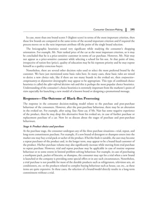 295		 Consumer Decision-Making
In case, more than one brand scores 5 (highest score) in terms of the most important criterion, then
those few brands are compared in the same terms of the second important criterion and if required the
process moves on to the next important attribute till the point of the single brand selection.
The lexicographic heuristics sound very significant while studying the consumer’s shopping
orientation. For example, Mr. Nair ranked price of the car as the most important criterion, so it may
be concluded that he is a price-sensitive customer in terms of car purchase. However, Mr. Nair may
not appear as a price-sensitive customer while selecting a school for his son. At that point of time,
irrespective of tution fees (price), quality of education may be his topmost priority and he may expose
himself as a quality-conscious buyer.
Nonetheless, there are several other decision rules used to select the most preferred brand by the
customer. We have just mentioned some basic rules here. In many cases, these basic rules are mixed
to derive a new choice rule, like if there are too many brands in the evoked set, then conjunctive–
compensatory or disjunctive–lexicographic may appear to be appropriate. This type of combined choice
heuristics is called the after-referral decision rule and this is perhaps the most popular choice heuristics.
Understanding of the consumer’s choice heuristics is extremely important from the marketer’s point of
view especially for launching a new model of a known brand or designing a promotional message.
Responses—The Outcome of Black-Box Processing
The response in the consumer decision-making model relates to the purchase and post-purchase
behaviour of the consumers. However, after the post-purchase behaviour, there may be an alteration
in the evoked set. For example, after using Tata Nano car, if Mr. Nair has some negative experience
of the product, then he may drop this alternative from his evoked set, in case of further purchase or
replacement purchase of a car. Now let us discuss about the stages of purchase and post-purchase
behaviours.
Stage 4: Product choice and purchase
At the purchase stage, the consumer undergoes any of the three purchase situations—trial, repeat, and
long-term commitment purchase. For example, if a new brand of detergent or shampoo enters into the
market one may buy a trial pack or sachet of the product. If he/she finds it suitable, the user may become
a repeat purchaser of the product and, in the longer term, may appear to be a brand-loyal customer of
the product. His/her purchase volume may also significantly increase while moving from trial purchase
to repeat purchase. However, trial and repeat purchase may be applicable in case of routine response
behaviour or to some extent in limited problem-solving behaviour. For example, in case of purchasing
a toothpaste pack, packet of biscuits, or shampoo, the consumer may opt for a trial when a new brand
is launched or the company is providing some special offers or in any such circumstances. Nonetheless,
a trial purchase is not possible for most of the durable products such as refrigerators, television sets, air
conditioners, etc. or the products related to complex buying behaviour such as house, car, etc., as these
items are quite expensive. In these cases, the selection of a brand/model directly results in a long-term
commitment without a trial.
 