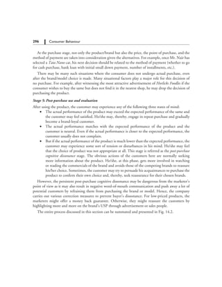 296   Consumer Behaviour
At the purchase stage, not only the product/brand but also the price, the point of purchase, and the
method of payment are taken into consideration given the alternatives. For example, once Mr. Nair has
selected a Tata Nano car, his next decision should be related to the method of payment (whether to go
for cash purchase, bank loan with initial small down payment, number of installments, etc.).
There may be many such situations where the consumer does not undergo actual purchase, even
after the brand/model choice is made. Many situational factors play a major role for this decision of
no purchase. For example, after witnessing the most attractive advertisement of Horlicks Foodles if the
consumer wishes to buy the same but does not find it in the nearest shop, he may drop the decision of
purchasing the product.
Stage 5: Post-purchase use and evaluation
After using the product, the customer may experience any of the following three states of mind:
	 ∑	 The actual performance of the product may exceed the expected performance of the same and
the customer may feel satisfied. He/she may, thereby, engage in repeat purchase and gradually
become a brand-loyal customer.
	 ∑	 The actual performance matches with the expected performance of the product and the
customer is neutral. Even if the actual performance is closer to the expected performance, the
customer usually does not complain.
	 ∑	 But if the actual performance of the product is much lower than the expected performance, the
customer may experience some sort of tension or disturbances in his mind. He/she may feel
that the choice of product was not appropriate at all. This stage is referred as the post-purchase
cognitive dissonance stage. The obvious actions of the customers here are normally seeking
more information about the product. He/she, at this phase, gets more involved in watching
or reading the commercials of the brand and avoids those of the competing brands to reassure
his/her choice. Sometimes, the customer may try to persuade his acquaintances to purchase the
product to confirm their own choice and, thereby, seek reassurance for their chosen brands.
However, the persistent post-purchase cognitive dissonance may be dangerous from the marketer’s
point of view as it may also result in negative word-of-mouth communication and push away a lot of
potential customers by refraining them from purchasing the brand or model. Hence, the company
carries out various correction measures to prevent buyer’s dissonance. For low-priced products, the
marketers might offer a money back guarantee. Otherwise, they might reassure the customers by
highlighting more and more on the brand’s USP through advertisement or sales people.
The entire process discussed in this section can be summated and presented in Fig. 14.2.
 
