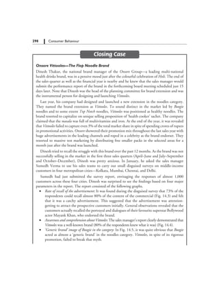 298   Consumer Behaviour
Closing Case
Onsore Vittooles—The Flop Noodle Brand
Dinesh Thakur, the national brand manager of the Onsore Group—a leading multi-national
health drinks brand, was in a pensive mood just after the colourful celebration of Holi. The end of
the sales quarter as well as the financial year is nearby and he knew that the sales manager would
submit the performance report of the brand in the forthcoming board meeting scheduled just 15
days later. Note that Dinesh was the head of the planning committee for brand extension and was
the instrumental person for designing and launching Vittooles.
Last year, his company had designed and launched a new extension in the noodles category.
They named the brand extension as Vittooles. To sound distinct in the market led by Boogie
noodles and to some extent Top Notch noodles, Vittooles was positioned as healthy noodles. The
brand resorted to capitalize on unique selling proposition of ‘health cooker’ sachet. The company
claimed that the masala was full of multivitamins and iron. At the end of the year, it was revealed
that Vittooles failed to capture even 3% of the total market share in spite of spending crores of rupees
in promotional activities. Onsore showered their promotion mix throughout the last sales year with
huge advertisements in the leading channels and roped in a celebrity as the brand endorser. They
resorted to massive test marketing by distributing free smaller packs in the selected areas for a
month just after the brand was launched.
Dinesh tried to recall the struggle with this brand over the past 12 months. As the brand was not
successfully selling in the market in the first three sales quarters (April–June and July–September
and October–December), Dinesh was pretty anxious. In January, he asked the sales manager
Sumedh Verma to use his sales teams to carry out small disguised surveys on middle-income
customers in four metropolitan cities—Kolkata, Mumbai, Chennai, and Delhi.
Sumedh had just submitted the survey report, envisaging the responses of almost 1,000
customers across these four cities. Dinesh was surprised to see the findings based on four major
parameters in the report. The report consisted of the following graphs.
	 •	 Rate of recall of the advertisement: It was found during the disguised survey that 73% of the
respondents could recall almost 80% of the content of the commercial (Fig. 14.3) and felt
that it was a catchy advertisement. This suggested that the advertisement was attention-
getting to attract the prospective customers initially. General observations revealed that the
customers actually recalled the portrayal and dialogues of their favourite superstar Bollywood
actor Mayank Khan, who endorsed the brand.
	 •	 Awareness and comprehension about Vittooles: The sales manager’s report clearly demonstrated that
Vittooles was a well-known brand (80% of the respondents knew what it was) (Fig. 14.4).
	 •	 ‘Generic brand’ image of Boogie in the category: In Fig. 14.5, it was quite obvious that Boogie
acted as almost a ‘generic brand’ in the noodles category. Vittooles, in spite of its rigorous
promotion, failed to break that myth.
 