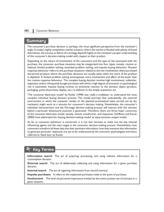 302   Consumer Behaviour
Summary
The consumer’s purchase decision is, perhaps, the most significant perspective from the marketer’s
angle. In today’s highly competitive market scenario, where the market is flooded with plenty of brand
alternatives, the success or failure of a strategy depends highly on the marketer’s proper understanding
of the consumer’s decision-making model with respect to their product.
Depending on the nature of involvement of the consumers and the type of risk associated with the
purchase, the consumer purchase situations may be categorized into four types, namely, routine or
habitual, limited problem solving, extended problem solving, and impulse buying behaviour. Routine
response behaviour refers to the purchase situations related to the low involvement often-purchased
low-priced products where the purchase decisions are usually taken when the stock of the product
is depleted. A limited problem solving encompasses more involvement and effort of the buyer than
the routine response behaviour. The complex buying decision involves high involvement, unfamiliar,
expensive, and/or infrequently bought purchases with which a high degree of economic or psychological
risk is associated. Impulse buying involves an emotional reaction to the stimulus object (product,
packaging, point-of-purchase display, etc.) in addition to the simple acquisition act.
‘The consumer black-box model’ by Kotler (1990) was really a trailblazer to understand the most
complex individual buying decision process. The model portrays that undoubtedly, the external
environment in which the customer resides or the planned promotional tasks carried out by the
marketers might work as a stimulus for consumer’s decision making. Nonetheless, the consumer’s
individual characteristics and the five-stage decision-making process will interact with the stimulus
before a particular behavioural outcome is generated. Therefore, there are three major constructs
of the consumer black-box model, namely, stimuli, transformer, and responses. Schiffman and Kanuk
(2004) have elaborated the ‘buying decision-making model’ as input–process–output model.
As far as consumer behaviour is concerned, it is not that intricate to make out the key internal
influencing agents and the main stages in the consumer decision-making process. Nonetheless, how
consumers transform all these data into their pertinent information, how they interpret that information
to generate particular responses are yet to be understood by the consumer psychologists and hence
referred as ‘black box’ by Kotler.
Key Terms
Information search  The act of acquiring, processing, and using relevant information for a
consumption decision.
External search  The act of deliberately collecting and using information for a given purchase
decision.
Internal search  The act of regaining information from stored memory.
Impulse purchases  It refers to the unplanned purchases made at the point of purchase.
Involvement  The level of perceived importance evoked by the entire present set of stimulus in a
given situation.
 