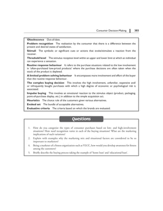 303		 Consumer Decision-Making
Obsolescence  Out-of-date.
Problem recognition  The realization by the consumer that there is a difference between the
present and desired states of satisfaction.
Stimuli  The symbolic or significant cues or actions that evoke/stimulate a reaction from the
receiver.
Threshold level  The stimulus reception level within an upper and lower limit at which an individual
can experience a sensation.
Routine response behaviour  It refers to the purchase situations related to the low involvement
in ‘often-purchased low-priced products’ where the purchase decisions are often taken when the
stock of the product is depleted.
A limited problem solving behaviour  It encompasses more involvement and effort of the buyer
than the routine response behaviour.
The complex buying decision  This involves the high involvement, unfamiliar, expensive and/
or infrequently bought purchases with which a high degree of economic or psychological risk is
associated.
Impulse buying  This involves an emotional reaction to the stimulus object (product, packaging,
point-of-purchase display, etc.) in addition to the simple acquisition act.
Heuristics  The choice rule of the customers given various alternatives.
Evoked set  The bundle of acceptable alternatives.
Evaluative criteria  The criteria based on which the brands are evaluated.
Questions
	 1.	 How do you categorize the types of consumer purchases based on low- and high-involvement
situations? How need recognition varies in each of the buying situations? What are the marketing
implications of such variations?
	 2.	 Explain with examples why the marketing mix and situational factors are considered to be so
important to marketers?
	 4.	 Being a marketer of a fitness organization such as VLCC, how would you develop awareness for fitness
among the customers?
	 5.	 Briefly describe the buying process taking the example of ‘home loan’ and ‘educational loan’.
 