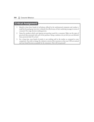 304   Consumer Behaviour
Critical Assignment
	 1.	 Identify at least three brands of cell phones offered by the multinational companies and conduct a
small but focused group interview to identify the effectiveness of their marketing messages in terms of
consumer’s five-stage decision-making process.
	 2.	 Name five products which need rigorous pre-purchase search by a consumer. Make out the types of
perceived risks associated with each of the purchase. Being a marketer, do you feel you can diminish
these perceived risks? If so, how?
	 3.	 For a long time, your brand of jewelry is not working well in the market as compared to your
competitors. You wish to change the evaluative criteria of the customers so that your USPs are noticed
and your brand becomes acceptable by the consumers. How will you proceed?
 