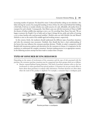 281		 Consumer Decision-Making
increasing number of aspirants. He shared his vision ‘I observed families riding on two-wheelers—the
father driving the scooter, his young kid standing in front of him, his wife seated behind him holding
a little baby. It led me to wonder whether one could conceive of a safe, affordable, all-weather form of
transport for such a family.’ Consequently, Tata Motors came out with the innovation of Nano to fulfill
the dreams of Indian middle-class aspiring to own a car. On unveiling Nano, Ratan Tata said, ‘We are
happy to present the People’s Car to India and we hope it brings the joy, pride and utility of owning
a car to many families who need personal mobility.’ Horlicks came out with Horlicks Lite and Women’s
Horlicks to cater to the needs of the middle-aged and working women, respectively.
In this context, firstly, the marketers should understand the different types of purchase situations
and roles the consumers may encounter. Similarly, they should also have a clear understanding of
the factors that may influence the consumer purchase decision. Thirdly, in today’s competitive world
flooded with innumerous options and alternatives for the customers to choose, it is imperative for the
marketers to understand the complex consumers’ decision-making process in an appropriate manner.
In the following sections attempt has been made to analyze these concepts.
Types of Consumer Buying Behaviour
Depending on the nature of involvement of the consumers and the type of risk associated with the
purchase, the consumer purchase situations may be categorized into three groups which are as follows:
	 ∑	 Routine response/habitual buying behaviour: This kind of purchase situation refers to the low
involvement in often-purchased low-priced products. Consumers do not put much effort to
know about these purchases or evaluate other alternatives. Purchase decisions are often taken
when the stock of the product is depleted. For example, a consumer buys a toothpaste pack©Photos.com
Routine purchase—a toothpaste
 