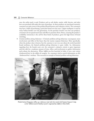 282   Consumer Behaviour
		 once the earlier pack is used. Products such as soft drinks, snacks, milk, biscuits, and other
low-cost purchases fall under this type of purchase. As these products are purchased routinely,
customers are quite aware of the product/brand features and evaluative criteria. The consumers
may have a habit of purchasing a particular brand over the years. Colgate toothpaste is used by
many Indian families over the generations. As the purchase involves very low-cost products,
consumers do not spend much time and effort to purchase them. Hence, ensuring the product’s
availability intensively is the call for these kinds of products, given the high threat of brand
switching.
	 ∑	 Limited problem-solving behaviour: A limited problem-solving behaviour encompasses more
involvement and effort of the buyer than the routine response behaviour. More specifically,
when the product class is known, but the customer is not very sure about the newly launched
brand attributes, the limited problem-solving behaviour is quite visible. So, information
regarding how the brands score over the consumer’s evaluative criteria is quite important
and this calls for a moderate amount of time, effort, and involvement to gather information
and evaluate the alternatives. When Saffola was first launched in India, it was a new variety
(cholesterol-free) in the edible oil category. So, customers tried to search information on this
‘cholesterol-free’ attribute. This executed an example of limited problem-solving behaviour.
©Indiatodayimages.com
Model Indrani Dasgupta ruffles up a delicious meal with the noted chef Sanjeev Kapoor’s help
at the ‘Saffola Losorb Healthy Launch’ organized by Saffola in New Delhi
 