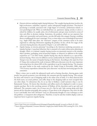 283		 Consumer Decision-Making
	 ∑	 Extensive decision-making/complex buying behaviour: The complex buying decision involves the
high involvement, unfamiliar, expensive, and/or infrequently bought purchases. This kind of
purchasing is normally associated with a high degree of economic, performance-related, or
even psychological risk. When an individual buys car, apartment, laptop, jewelry or selects a
school for children, he usually seeks a lot of information and gets more involved in terms of
time and effort in decision making. Sometimes, the products, which are not expensive but
reflect one’s personality and social stature, can also fall under this category (buying a wedding
dress or wedding gift for sister’s marriage). Even, at times when a new technological innovation
(e.g., Apple iPad) takes place, the ‘innovator’ category of the customers seems to be more
engrossed in collecting information regarding the product. In fact, all the five stages of the
customers buying decision, discussed in Chapter 1, are well visible here.
	 →	 Impulse buying, no conscious planning*: According to the American marketing association, an
impulse buying is ‘a purchase behaviour that is assumed to be made without prior planning or
thought. Often, it is claimed, impulse buying involves an emotional reaction to the stimulus
object (product, packaging, point-of-purchase display, or whatever) in addition to the simple
acquisition act’.** In other words, impulse buying may also be referred to as a spur-of-the-
moment buying. There were two different surveys conducted by the Yankee Group and Ernst &
Young to trace the nature of impulse buying on the Internet. According to the report by Ernst
& Young, who conducted the study in January 2000, price discounts were the most important
motivating factor for almost 88% of the respondents to go for impulse buying. The situation
was quite similar to the study conducted by the Yankee Group in November, 2000, where
75% of survey respondents claimed that ‘price discounts’ was the best motivating agent for the
consumers.
Many a times, just to satisfy the ephemeral needs such as buying chocolate, chewing gums, junk
jewelry, low-priced accessories, even soft-drinks, the consumer goes for impulse buying. This concept
has been well viewed in case of shopping malls in the urban areas of India. It is often observed that
the food courts, ice-cream parlours, and coffee shops in the shopping malls are more occupied than
any other shops. To substantiate this, let us say that in Kolkata a small stationery shop is run by
Ramananda Varman. He knows that chocolates and toffees need to be displayed in order to ensure
impulse purchase. But in the scorching summer of Kolkata, all the chocolates used to get melt and
deformed. The customers made a lot of issues out of it. But he said, ‘kids coming along with their
parents ask for chocolate principally after seeing it, if I put them in the refrigerator, they won’t be able
to see it and finally, how will I sell them?’ Later on, Ramananda thought of a nice technique to solve
this problem—a transparent door refrigerator. Therefore, it may be said that window display is also an
important factor to generate impulse buying.
*Source: http://www.uie.com/publications/whitepapers/ImpulseBuying.pdf, accessed on March 29, 2011.
**Source: Ramanuj Majumdar, Consumer Behaviour: Insights from Indian Market, PHI Learning Pvt. LTd., 2010,
p. 204.
 
