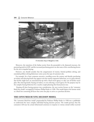 284   Consumer Behaviour
©Indiatodayimages.com
A chocolate shop in Bangalore, India
Moreover, the transition of the Indian society from the pyramidal to the diamond structure, the
potential growth in GDP, and the increased purchasing power are also some of the contributing factors
for the rise in impulse buying.
However, one should consider that the categorization of routine, limited problem solving, and
extended problem-solving behaviours varies across the type of customers also.
For example, for a busy corporate executive, travelling across the country and thereby purchasing
air-tickets and selecting hotels may appear to be the routine responsive behaviour, so it is quite obvious
that he/she might have an association/tie-up with a fixed travel agency to take care of his/her travel
plan. But selecting hotels, buying air-tickets, or even selecting a travel agency for the purpose may be
the complex buying behaviour for a teacher couple planning their honeymoon tour.
Keeping all these buying patterns into consideration, the next section focuses on the ‘consumer
black-box model’ envisaged by Professor Phillip Kotler in 1990. This model depicts the human mind
as a black box containing all facets that come into play to arrive at a purchase decision.
THE CONSUMER BUYING DECISION MODEL
The ‘consumer black-box model’ propounded by Professor Phillip Kotler in 1990 was a pathfinder
to understand the most complex individual buying decision process. The model portrays that the
consumers will react by certain behavioural constructs in response to various stimuli (either received
 