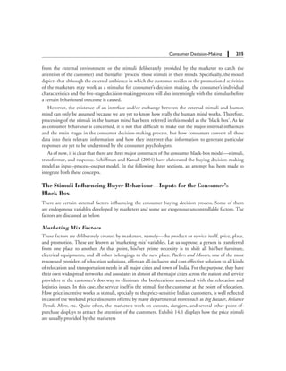 285		 Consumer Decision-Making
from the external environment or the stimuli deliberately provided by the marketer to catch the
attention of the customer) and thereafter ‘process’ those stimuli in their minds. Specifically, the model
depicts that although the external ambience in which the customer resides or the promotional activities
of the marketers may work as a stimulus for consumer’s decision making, the consumer’s individual
characteristics and the five-stage decision-making process will also intermingle with the stimulus before
a certain behavioural outcome is caused.
However, the existence of an interface and/or exchange between the external stimuli and human
mind can only be assumed because we are yet to know how really the human mind works. Therefore,
processing of the stimuli in the human mind has been referred in this model as the ‘black box’. As far
as consumer behaviour is concerned, it is not that difficult to make out the major internal influences
and the main stages in the consumer decision-making process, but how consumers convert all these
data into their relevant information and how they interpret that information to generate particular
responses are yet to be understood by the consumer psychologists.
As of now, it is clear that there are three major constructs of the consumer black-box model—stimuli,
transformer, and response. Schiffman and Kanuk (2004) have elaborated the buying decision-making
model as input–process–output model. In the following three sections, an attempt has been made to
integrate both these concepts.
The Stimuli Influencing Buyer Behaviour—Inputs for the Consumer’s
Black Box
There are certain external factors influencing the consumer buying decision process. Some of them
are endogenous variables developed by marketers and some are exogenous uncontrollable factors. The
factors are discussed as below.
Marketing Mix Factors
These factors are deliberately created by marketers, namely—the product or service itself, price, place,
and promotion. These are known as ‘marketing mix’ variables. Let us suppose, a person is transferred
from one place to another. At that point, his/her prime necessity is to shift all his/her furniture,
electrical equipments, and all other belongings to the new place. Packers and Movers, one of the most
renowned providers of relocation solutions, offers an all-inclusive and cost-effective solution to all kinds
of relocation and transportation needs in all major cities and town of India. For the purpose, they have
their own widespread networks and associates in almost all the major cities across the nation and service
providers at the customer’s doorway to eliminate the botherations associated with the relocation and
logistics issues. In this case, the service itself is the stimuli for the customer at the point of relocation.
How price incentive works as stimuli, specially to the price-sensitive Indian customers, is well reflected
in case of the weekend price discounts offered by many departmental stores such as Big Bazaar, Reliance
Trends, More, etc. Quite often, the marketers work on cutouts, danglers, and several other point-of-
purchase displays to attract the attention of the customers. Exhibit 14.1 displays how the price stimuli
are usually provided by the marketers
 