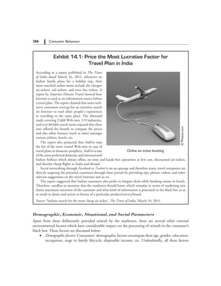 286   Consumer Behaviour
Exhibit 14.1: Price the Most Lucrative Factor for
Travel Plan in India
According to a report published in The Times
of India dated March 16, 2011, whenever an
Indian family plans for a holiday trip, their
most searched online items include the cheaper
air-tickets, rail tickets, and even bus tickets. A
report by Experian Hitwise Travel showed how
Internet is used as an information source before
a travel plan. The report claimed that some tech-
savvy customers even go for an extensive search
on Internet to read other people’s experiences
in travelling to the same place. The aforesaid
study covering 2 lakh Web sites, 119 industries,
and over 60 lakh search items exposed that these
sites offered the benefit to compare the prices
and also other features (such as time) amongst
various airlines, hotels, etc.
©Photos.com
Online air-ticket booking
The report also projected that IndiGo tops
the list of the most visited Web sites in case of
travel plans in domestic periphery. IndiGo is one
of the most preferred domestic and international
Indian Airlines which always offers, on time and hassle-free operations at low cost, discounted air-tickets,
and thereby cheap flights to India and abroad.
Social networking through Facebook or Twitter is on an upsurge and therefore many travel companies are
directly targeting the potential customers through these portals by providing tips, photos, videos, and other
relevant suggestions on the travel itinerary and so on.
The report suggested that Indian customers also prefer to bargain deals while booking rooms in hotels.
Therefore, needless to mention that the marketers should know which stimulus in terms of marketing mix
draws maximum attention of the customer and what kind of information is processed in the black box so as
to result in desire and action in favour of a particular product/service/brand.
Source: ‘Indians search for the most cheap air ticket’, The Times of India, March 16, 2011.
Demographic, Economic, Situational, and Social Parameters
Apart from these deliberately provided stimuli by the marketers, there are several other external
environmental factors which have considerable impact on the processing of stimuli in the consumer’s
black box. These factors are discussed below:
	 ∑	 Demographic factors: Consumers’ demographic factors encompass their age, gender, education,
occupation, stage in family lifecycle, disposable income, etc. Undoubtedly, all these factors
 