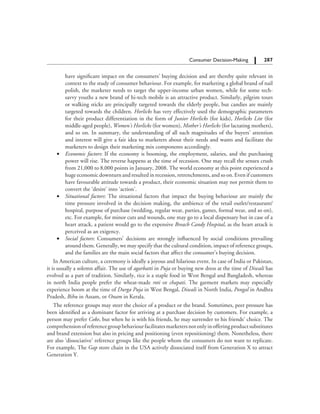 287		 Consumer Decision-Making
have significant impact on the consumers’ buying decision and are thereby quite relevant in
context to the study of consumer behaviour. For example, for marketing a global brand of nail
polish, the marketer needs to target the upper-income urban women, while for some tech-
savvy youths a new brand of hi-tech mobile is an attractive product. Similarly, pilgrim tours
or walking sticks are principally targeted towards the elderly people, but candies are mainly
targeted towards the children. Horlicks has very effectively used the demographic parameters
for their product differentiation in the form of Junior Horlicks (for kids), Horlicks Lite (for
middle-aged people), Women’s Horlicks (for women), Mother’s Horlicks (for lactating mothers),
and so on. In summary, the understanding of all such magnitudes of the buyers’ attention
and interest will give a fair idea to marketers about their needs and wants and facilitate the
marketers to design their marketing mix components accordingly.
	 ∑	 Economic factors: If the economy is booming, the employment, salaries, and the purchasing
power will rise. The reverse happens at the time of recession. One may recall the sensex crush
from 21,000 to 8,000 points in January, 2008. The world economy at this point experienced a
huge economic downturn and resulted in recession, retrenchments, and so on. Even if customers
have favourable attitude towards a product, their economic situation may not permit them to
convert the ‘desire’ into ‘action’.
	 ∑	 Situational factors: The situational factors that impact the buying behaviour are mainly the
time pressure involved in the decision making, the ambience of the retail outlet/restaurant/
hospital, purpose of purchase (wedding, regular wear, parties, games, formal wear, and so on),
etc. For example, for minor cuts and wounds, one may go to a local dispensary but in case of a
heart attack, a patient would go to the expensive Breach Candy Hospital, as the heart attack is
perceived as an exigency.
	 ∑	 Social factors: Consumers’ decisions are strongly influenced by social conditions prevailing
around them. Generally, we may specify that the cultural condition, impact of reference groups,
and the families are the main social factors that affect the consumer’s buying decision.
In American culture, a ceremony is ideally a joyous and hilarious event. In case of India or Pakistan,
it is usually a solemn affair. The use of agarbatti in Puja or buying new dress at the time of Diwali has
evolved as a part of tradition. Similarly, rice is a staple food in West Bengal and Bangladesh, whereas
in north India people prefer the wheat-made roti or chapati. The garment markets may especially
experience boom at the time of Durga Puja in West Bengal, Diwali in North India, Pongal in Andhra
Pradesh, Bihu in Assam, or Onam in Kerala.
The reference groups may steer the choice of a product or the brand. Sometimes, peer pressure has
been identified as a dominant factor for arriving at a purchase decision by customers. For example, a
person may prefer Coke, but when he is with his friends, he may surrender to his friends’ choice. The
comprehensionofreferencegroupbehaviourfacilitatesmarketersnotonlyinofferingproductsubstitutes
and brand extension but also in pricing and positioning (even repositioning) them. Nonetheless, there
are also ‘dissociative’ reference groups like the people whom the consumers do not want to replicate.
For example, The Gap store chain in the USA actively dissociated itself from Generation X to attract
Generation Y.
 