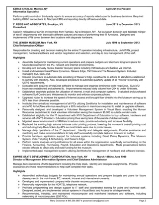 EZRAS CHOILIM, Monroe, NY April 2014 to Present 
Informatics Specialist 
Perform quality control on third-party reports to ensure accuracy of reports relied upon for business decisions. Required 
building ODBC connections to Allscripts EMR and reporting directly off back-end data. 
Z. REISS AND ASSOCIATES, Brooklyn, NY June 2013 to December 2013 
Consultant 
Assist in relocation of server environment from Ramsey, NJ to Brooklyn, NY. Act as liaison between and facilitate merger 
of two IT departments with drastically different cultures and ways of performing their IT functions. Designed and 
implemented VPN tunnel between two locations with disparate hardware. 
THE JEWISH MUSEUM, New York, NY July 1999 to September 2012 
Chief Information Officer 
Responsible for directing and decision making for the entire IT operation including infrastructure, LAN/WAN, project 
management, hardware/software and vendor negotiation and selection, and day-to day management of the staff. 
Highlights 
 Assemble budgets for maintaining current operations and prepare budgets and short and long-term plans for 
future development in the PC, network and internet environments. 
 Develop and annually review disaster recovery plans including VM backups and backup via Internet. 
 Install and maintain Great Plains Dynamics, Raisers Edge, TM Vista and The Museum System. Included 
managing SQL back-end. 
 Created procedure to automate data scrubbing of Raiser’s Edge constituents to adhere to standards established 
to comply with branding. Also, developed procedure to automate quarterly update of all “moves” to comply with 
USPS requirements. 
 Evaluated and acquired eHelpDesk software to manage and organize enterprise-wide Help Desk. SLA of 2 
hours was established and adhered to. Improvements reduced daily volume from 20+ to under 10 tickets. 
 Established corporate policies for utilization of internet, e-mail and computer systems. Evaluated and purchased 
software (Surf Control and Websense) to monitor and enforce corporate policies. 
 Upgraded router to increase the speed of Internet access and brought fiber directly into the Museum saving up to 
80% less than otherwise possible. 
 Instituted the centralized management of all PCs utilizing ZenWorks for installation and maintenance of software 
and ePO for McAfee anti-virus resulting in a 95% reduction in man-hours required to install or upgrade software. 
 Personally designed and developed a Volunteer Management System in Visual Basic enabling the Human 
Resources department to track volunteer information saving the museum $5,000 in outside vendor costs. 
 Established eligibility for the IT department with NYS Department of Education to buy software, hardware and 
services off of NYS Contract - Education pricing thus saving tens of thousands of dollars annually. 
 Migrated server environment to VMWare to reduce costs, provide redundancy and increase flexibility. 
 Replaced the existing high volume in-house color printing process, lowering the museum’s overall printing cost 
and reducing Help Desk tickets by 40% as most tickets were due to printer issues. 
 Manage daily operations of the IT department. Identify and delegate assignments. Provide assistance and 
mentoring and make recommendations to help staff successfully complete tasks on time and in budget. 
 Provide hands-on application support for in-house systems including Great Plains Dynamics, The Museum 
System, Vista Ticketing & Scheduling, and Raiser’s Edge. 
 Perform needs analyses and justifications for all areas within the organization, specifically concentrating on the 
Finance, Accounting, Purchasing, Payroll, Education and Operations departments. Made presentations before 
elected officials to obtain city and state funding for the museum. 
 Implemented asset management system utilizing ZenWorks for management of hardware and software licenses. 
EMPIRE STATE DEVELOPMENT CORPORATION, New York, NY March 1986 to June 1999 
Director of Management Information Systems and Chief Database Administrator 
Manage daily operations of MIS department including the Help Desk. Identify and delegate assignments. Provide 
assistance and make recommendations to help staff complete their tasks. 
Highlights 
 Assembled technology budgets for maintaining annual operations and prepare budgets and plans for future 
development in the mainframe, PC, network, intranet and internet environments. 
 Developed and implemented company wide disaster recovery procedures. 
 Personally responsible for the NORTEL telephone network. 
 Provided programming and design support to IT staff and coordinated training for users and technical staff. 
Designed, coded, and implemented critical systems in Visual Basic and Access for all departments. 
 Recommended, installed, and maintained microcomputer and mainframe hardware and software, including 
networking of microcomputers (250 PCs). 
Harry Grossman ● 845.354.0807 ● grossman.harry@gmail.com Page 2 
