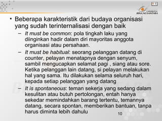 10
• Beberapa karakteristik dari budaya organisasi
yang sudah terinternalisasi dengan baik
– It must be common: pola tingkah laku yang
diinginkan hadir dalam diri mayoritas anggota
organisasi atau persahaan.
– It must be habitual: seorang pelanggan datang di
counter, pelayan menatapnya dengan senyum,
sambil mengucapkan selamat pagi , siang atau sore.
Ketika pelanggan lain datang, si pelayan melakukan
hal yang sama. Itu dilakukan selama seluruh hari,
kepada setiap pelanggan yang datang
– It is spontaneous: teman sekerja yang sedang dalam
kesulitan atau butuh pertolongan, entah hanya
sekedar memindahkan barang tertentu, temannya
datang, secara spontan, memberikan bantuan, tanpa
harus diminta lebih dahulu
 