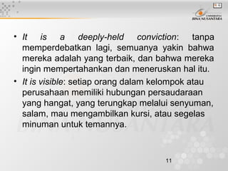 11
• It is a deeply-held conviction: tanpa
memperdebatkan lagi, semuanya yakin bahwa
mereka adalah yang terbaik, dan bahwa mereka
ingin mempertahankan dan meneruskan hal itu.
• It is visible: setiap orang dalam kelompok atau
perusahaan memiliki hubungan persaudaraan
yang hangat, yang terungkap melalui senyuman,
salam, mau mengambilkan kursi, atau segelas
minuman untuk temannya.
 