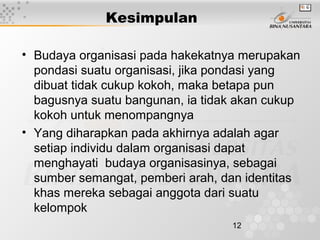 12
Kesimpulan
• Budaya organisasi pada hakekatnya merupakan
pondasi suatu organisasi, jika pondasi yang
dibuat tidak cukup kokoh, maka betapa pun
bagusnya suatu bangunan, ia tidak akan cukup
kokoh untuk menompangnya
• Yang diharapkan pada akhirnya adalah agar
setiap individu dalam organisasi dapat
menghayati budaya organisasinya, sebagai
sumber semangat, pemberi arah, dan identitas
khas mereka sebagai anggota dari suatu
kelompok
 