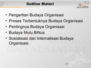 3
Outline Materi
• Pengertian Budaya Organisasi
• Proses Terbentuknya Budaya Organisasi
• Pentingnya Budaya Organisasi
• Budaya Mutu BiNus
• Sosialisasi dan Internalisasi Budaya
Organisasi.
 