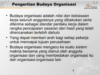 4
Pengertian Budaya Organisasi
• Budaya organisasi adalah nilai dan kebiasaan
kerja seluruh anggotanya yang dibakukan serta
diterima sebagai standar perilaku kerja dalam
rangka pencapaian sasaran dan hasil yang telah
direncanakan terlebih dahulu
• Yang dapat memberi arah bagi setiap pekerja
untuk mencapai tujuan perusahaan
• Budaya organisasi mengacu ke suatu sistem
makna bersama yang dianut oleh anggota
organisasi dan yang membedakan organisasi itu
dari organisasi-organisasi lain
 