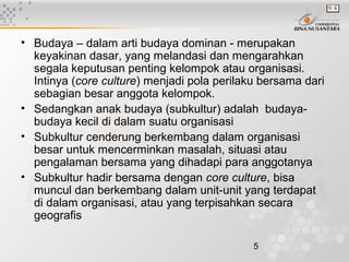 5
• Budaya – dalam arti budaya dominan - merupakan
keyakinan dasar, yang melandasi dan mengarahkan
segala keputusan penting kelompok atau organisasi.
Intinya (core culture) menjadi pola perilaku bersama dari
sebagian besar anggota kelompok.
• Sedangkan anak budaya (subkultur) adalah budaya-
budaya kecil di dalam suatu organisasi
• Subkultur cenderung berkembang dalam organisasi
besar untuk mencerminkan masalah, situasi atau
pengalaman bersama yang dihadapi para anggotanya
• Subkultur hadir bersama dengan core culture, bisa
muncul dan berkembang dalam unit-unit yang terdapat
di dalam organisasi, atau yang terpisahkan secara
geografis
 