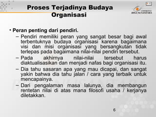 6
Proses Terjadinya Budaya
Organisasi
• Peran penting dari pendiri.
– Pendiri memiliki peran yang sangat besar bagi awal
terbentuknya budaya organisasi karena bagaimana
visi dan misi organisasi yang bersangkutan tidak
terlepas pada bagaimana nilai-nilai pendiri tersebut.
– Pada akhirnya nilai-nilai tersebut harus
diaktualisasikan dan menjadi nafas bagi organisasi itu.
– Dia tahu sasaran apa yang mau dicapai, dan sangat
yakin bahwa dia tahu jalan / cara yang terbaik untuk
mencapainya.
– Dari pengalaman masa lalunya, dia membangun
rentetan nilai di atas mana filosofi usaha / kerjanya
diletakkan.
 