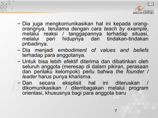 7
– Dia juga mengkomunikasikan hal ini kepada orang-
orangnya, terutama dengan cara teach by example,
melalui reaksi / tanggapannya terhadap situasi,
melalui peri hidupnya dan tindakan-tindakan
pribadinya.
– Dia menjadi embodiment of values and beliefs
terhadap para anggotanya.
– Untuk bisa lebih efektif diterima dan dibatinkan oleh
seluruh anggota (meresap di dalam pikiran, perasaan
dan perilaku kelompok) perlu bahwa the founder /
leader harus punya kharisma.
– Dan secara eksplisit hal ini diteruskan /
dikomunikasikan / dilembagakan melalui program
orientasi, khususnya bagi para anggota baru
 