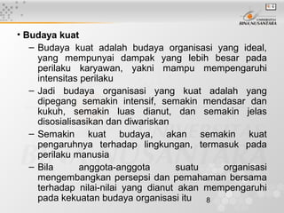 8
• Budaya kuat
– Budaya kuat adalah budaya organisasi yang ideal,
yang mempunyai dampak yang lebih besar pada
perilaku karyawan, yakni mampu mempengaruhi
intensitas perilaku
– Jadi budaya organisasi yang kuat adalah yang
dipegang semakin intensif, semakin mendasar dan
kukuh, semakin luas dianut, dan semakin jelas
disosialisasikan dan diwariskan
– Semakin kuat budaya, akan semakin kuat
pengaruhnya terhadap lingkungan, termasuk pada
perilaku manusia
– Bila anggota-anggota suatu organisasi
mengembangkan persepsi dan pemahaman bersama
terhadap nilai-nilai yang dianut akan mempengaruhi
pada kekuatan budaya organisasi itu
 