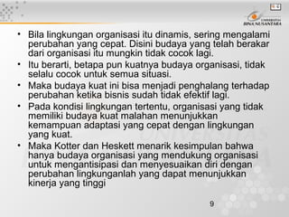 9
• Bila lingkungan organisasi itu dinamis, sering mengalami
perubahan yang cepat. Disini budaya yang telah berakar
dari organisasi itu mungkin tidak cocok lagi.
• Itu berarti, betapa pun kuatnya budaya organisasi, tidak
selalu cocok untuk semua situasi.
• Maka budaya kuat ini bisa menjadi penghalang terhadap
perubahan ketika bisnis sudah tidak efektif lagi.
• Pada kondisi lingkungan tertentu, organisasi yang tidak
memiliki budaya kuat malahan menunjukkan
kemampuan adaptasi yang cepat dengan lingkungan
yang kuat.
• Maka Kotter dan Heskett menarik kesimpulan bahwa
hanya budaya organisasi yang mendukung organisasi
untuk mengantisipasi dan menyesuaikan diri dengan
perubahan lingkunganlah yang dapat menunjukkan
kinerja yang tinggi
 