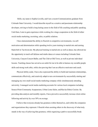 Hello, my name is Sophia Lovella, and I am a recent Communications graduate from
Colorado State University. I would describe myself as a creative and passionate relationship
developer, striving to build a long-lasting career in the field of life coaching and public speaking.
Until then, I aim to gain experience while working for a large cooperation in the field of either
social media marketing, recruiting, sales, or public relations.
I have demonstrated the ability to flourish in competitive environments, via self-
motivation and determination while spending twelve years training in martial arts and earning
black-belt in Tae-kwon-do. My physical training in martial arts as well as dance, has allowed me
the opportunity to teach self defense and studio dance at venues including Colorado State
University, Canyon Concert Ballet, and The Club at Old Town, as well as private individual
lessons. Teaching classes has served as an outlet for me to be able to harness my sociable people
skills and strong work ethic, while also proving that I am an effective motivator and coach.
Physical ability aside, I have also expressed the ability to build and maintain relationships,
communicate effectively, and creatively adapt to new environments by successfully starting and
managing my own small social-media marketing company while simultaneously attending
university. I managed social media marketing accounts for various local companies including
Source-Point Community Acupuncture, Urban Lotus Salon, and Ras-ka Ethnic Cuisine. By
providing data analysis and monthly reports, I have proved to successfully increase client online
following and activity by over 50% on average.
I believe that everyone already has greatness within themselves, and within the companies
and organizations they represent. I flourish when assisting others in the discovery of what truly
stands in the way of achieving that greatness, while organizing a path to successfully break
 