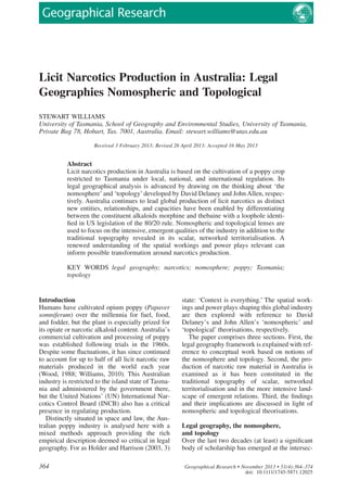 Licit Narcotics Production in Australia: Legal
Geographies Nomospheric and Topological
STEWART WILLIAMS
University of Tasmania, School of Geography and Environmental Studies, University of Tasmania,
Private Bag 78, Hobart, Tas. 7001, Australia. Email: stewart.williams@utas.edu.au
Received 3 February 2013; Revised 26 April 2013; Accepted 16 May 2013
Abstract
Licit narcotics production in Australia is based on the cultivation of a poppy crop
restricted to Tasmania under local, national, and international regulation. Its
legal geographical analysis is advanced by drawing on the thinking about ‘the
nomosphere’and ‘topology’developed by David Delaney and John Allen, respec-
tively. Australia continues to lead global production of licit narcotics as distinct
new entities, relationships, and capacities have been enabled by differentiating
between the constituent alkaloids morphine and thebaine with a loophole identi-
ﬁed in US legislation of the 80/20 rule. Nomospheric and topological lenses are
used to focus on the intensive, emergent qualities of the industry in addition to the
traditional topography revealed in its scalar, networked territorialisation. A
renewed understanding of the spatial workings and power plays relevant can
inform possible transformation around narcotics production.
KEY WORDS legal geography; narcotics; nomosphere; poppy; Tasmania;
topology
Introduction
Humans have cultivated opium poppy (Papaver
somniferum) over the millennia for fuel, food,
and fodder, but the plant is especially prized for
its opiate or narcotic alkaloid content. Australia’s
commercial cultivation and processing of poppy
was established following trials in the 1960s.
Despite some ﬂuctuations, it has since continued
to account for up to half of all licit narcotic raw
materials produced in the world each year
(Wood, 1988; Williams, 2010). This Australian
industry is restricted to the island state of Tasma-
nia and administered by the government there,
but the United Nations’ (UN) International Nar-
cotics Control Board (INCB) also has a critical
presence in regulating production.
Distinctly situated in space and law, the Aus-
tralian poppy industry is analysed here with a
mixed methods approach providing the rich
empirical description deemed so critical in legal
geography. For as Holder and Harrison (2003, 3)
state: ‘Context is everything.’ The spatial work-
ings and power plays shaping this global industry
are then explored with reference to David
Delaney’s and John Allen’s ‘nomospheric’ and
‘topological’ theorisations, respectively.
The paper comprises three sections. First, the
legal geography framework is explained with ref-
erence to conceptual work based on notions of
the nomosphere and topology. Second, the pro-
duction of narcotic raw material in Australia is
examined as it has been constituted in the
traditional topography of scalar, networked
territorialisation and in the more intensive land-
scape of emergent relations. Third, the ﬁndings
and their implications are discussed in light of
nomospheric and topological theorisations.
Legal geography, the nomosphere,
and topology
Over the last two decades (at least) a signiﬁcant
body of scholarship has emerged at the intersec-
bs_bs_banner
364 Geographical Research • November 2013 • 51(4):364–374
doi: 10.1111/1745-5871.12025
 