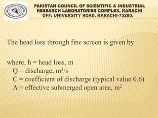 PAKISTAN COUNCIL OF SCIENTIFIC & INDUSTRIAL
RESEARCH LABORATORIES COMPLEX, KARACHI
OFF: UNIVERSITY ROAD, KARACHI-75280.
The head loss through fine screen is given by
where, h = head loss, m
Q = discharge, m3/s
C = coefficient of discharge (typical value 0.6)
A = effective submerged open area, m2
 